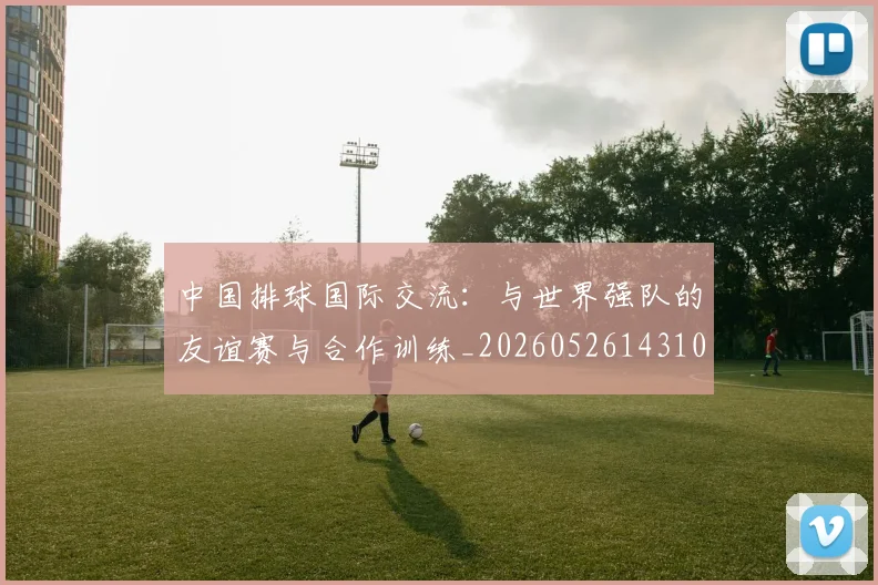 中国排球国际交流：与世界强队的友谊赛与合作训练_20260526143101