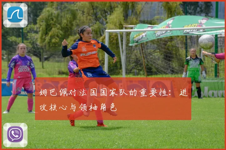 姆巴佩对法国国家队的重要性:进攻核心与领袖角色
