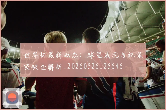 世界杯最新动态:球星表现与纪录突破全解析_20260526125646