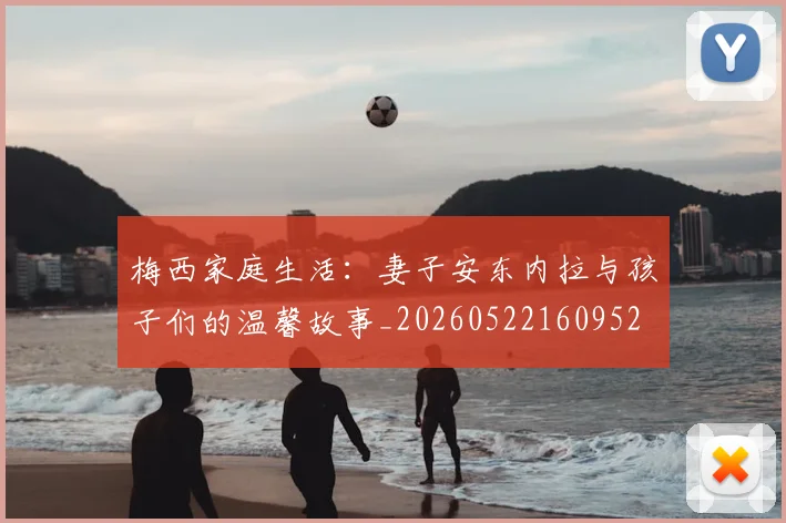梅西家庭生活:妻子安东内拉与孩子们的温馨故事_20260522160952