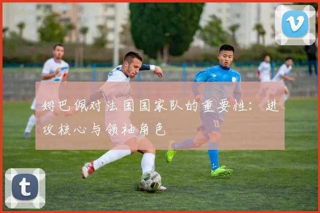 姆巴佩对法国国家队的重要性：进攻核心与领袖角色