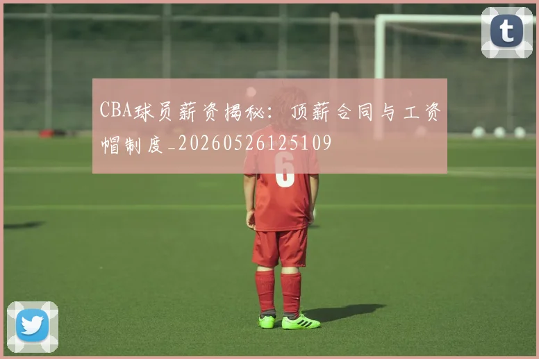 CBA球员薪资揭秘:顶薪合同与工资帽制度_20260526125109