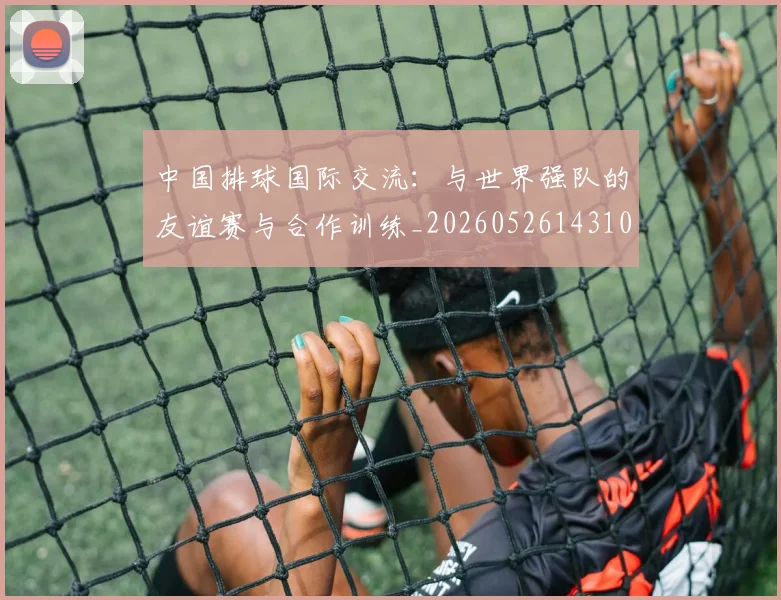 中国排球国际交流：与世界强队的友谊赛与合作训练_20260526143101
