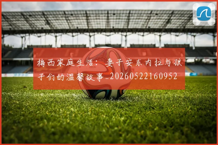 梅西家庭生活：妻子安东内拉与孩子们的温馨故事_20260522160952