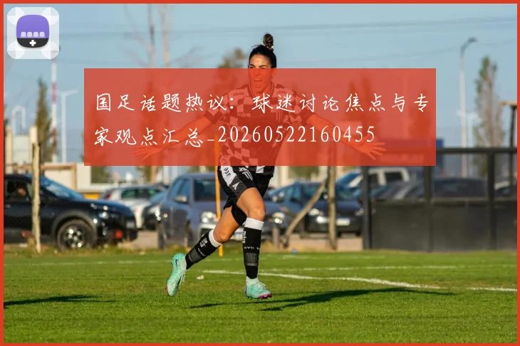 国足话题热议：球迷讨论焦点与专家观点汇总_20260522160455