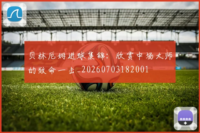贝林厄姆进球集锦：欣赏中场大师的致命一击_20260703182001