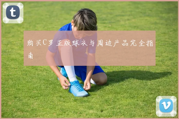 购买C罗正版球衣与周边产品完全指南